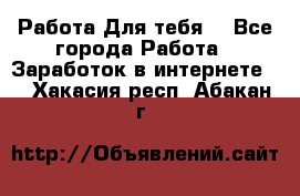Работа Для тебя  - Все города Работа » Заработок в интернете   . Хакасия респ.,Абакан г.